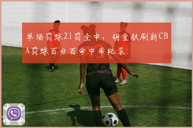 单场罚球21罚全中，胡金秋刷新CBA罚球百分百命中率纪录