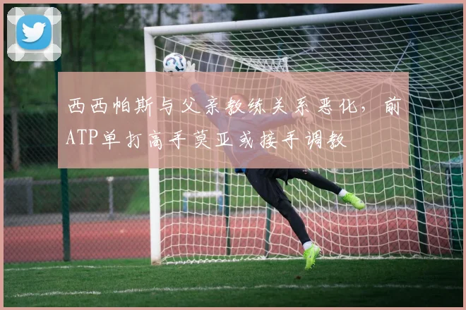 西西帕斯与父亲教练关系恶化，前ATP单打高手莫亚或接手调教
