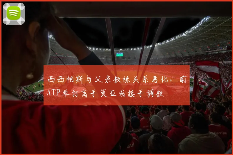 西西帕斯与父亲教练关系恶化,前ATP单打高手莫亚或接手调教