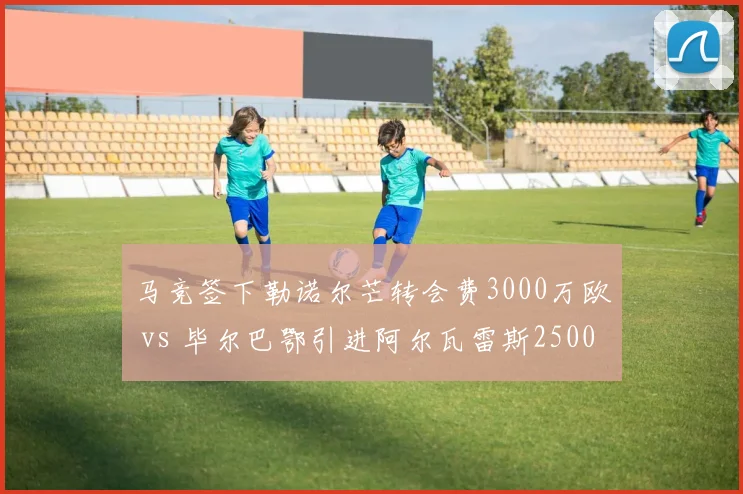 马竞签下勒诺尔芒转会费3000万欧 vs 毕尔巴鄂引进阿尔瓦雷斯2500万欧，西甲防线补强对比