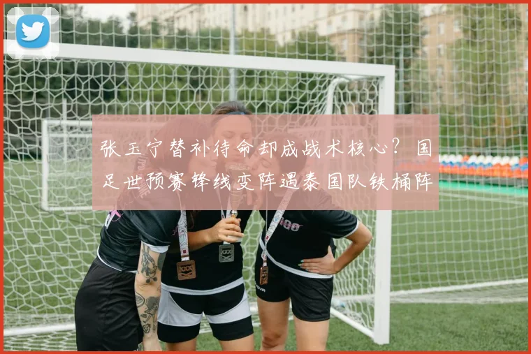 张玉宁替补待命却成战术核心？国足世预赛锋线变阵遇泰国队铁桶阵