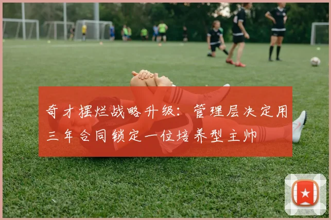 奇才摆烂战略升级：管理层决定用三年合同锁定一位培养型主帅