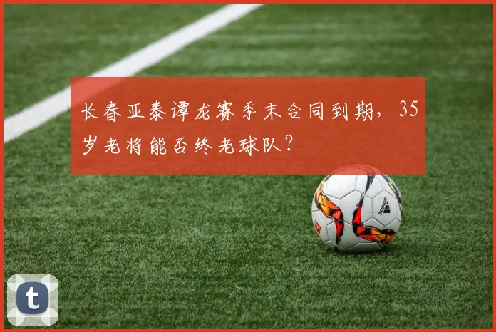 长春亚泰谭龙赛季末合同到期,35岁老将能否终老球队?