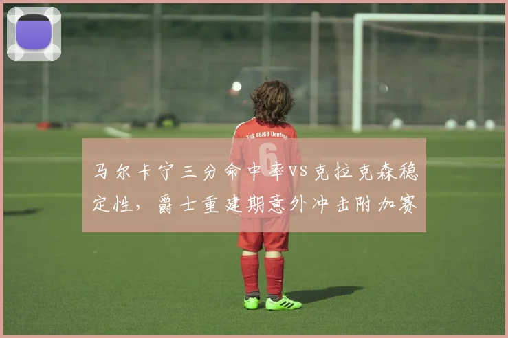 马尔卡宁三分命中率vs克拉克森稳定性，爵士重建期意外冲击附加赛前景几何？