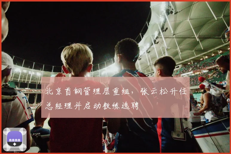 北京首钢管理层重组,张云松升任总经理并启动教练选聘