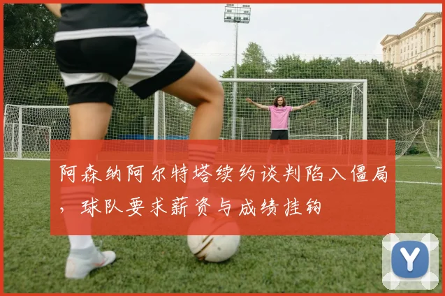 阿森纳阿尔特塔续约谈判陷入僵局,球队要求薪资与成绩挂钩