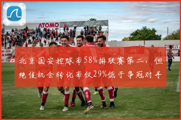 北京国安控球率58%排联赛第二，但绝佳机会转化率仅29%低于争冠对手