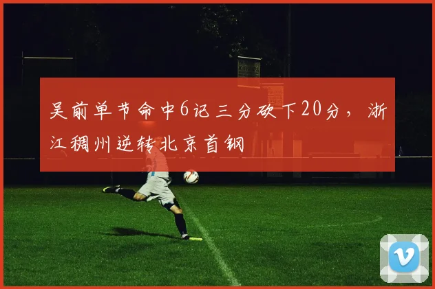 吴前单节命中6记三分砍下20分,浙江稠州逆转北京首钢