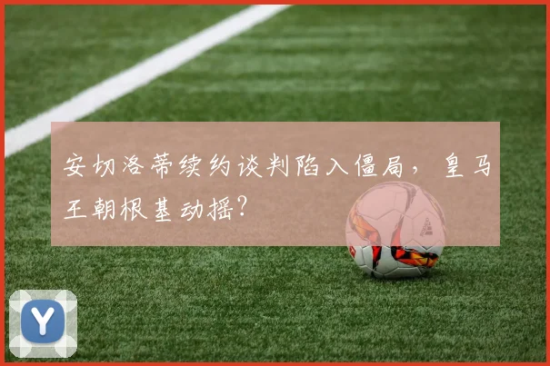 安切洛蒂续约谈判陷入僵局，皇马王朝根基动摇？